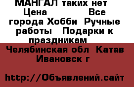 МАНГАЛ таких нет › Цена ­ 40 000 - Все города Хобби. Ручные работы » Подарки к праздникам   . Челябинская обл.,Катав-Ивановск г.